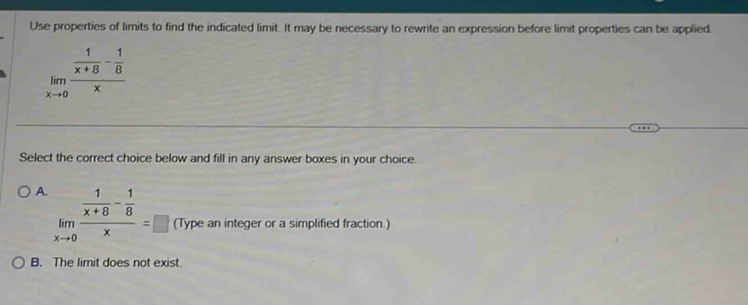 use properties of limits to find the indicated limit. it may be necessary to rewrite an expression before limit properties can be applied. lim x→0 (1/(x + 8) - 1/8)/x select the correct choice below and fill in any answer boxes in your choice. o a. lim x→0 (1/(x + 8) - 1/8)/x = (type an integer or a simplified fraction.) o b. the limit does not exist.