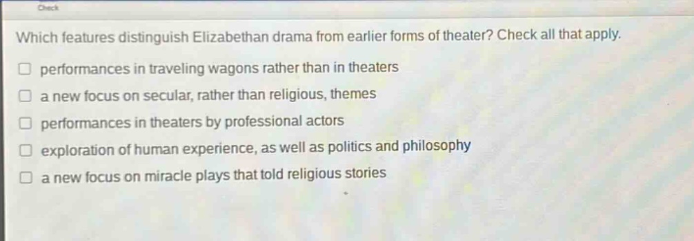 which features distinguish elizabethan drama from earlier forms of theater? check all that apply. performances in traveling wagons rather than in theaters a new focus on secular, rather than religious, themes performances in theaters by professional actors exploration of human experience, as well as politics and philosophy a new focus on miracle plays that told religious stories