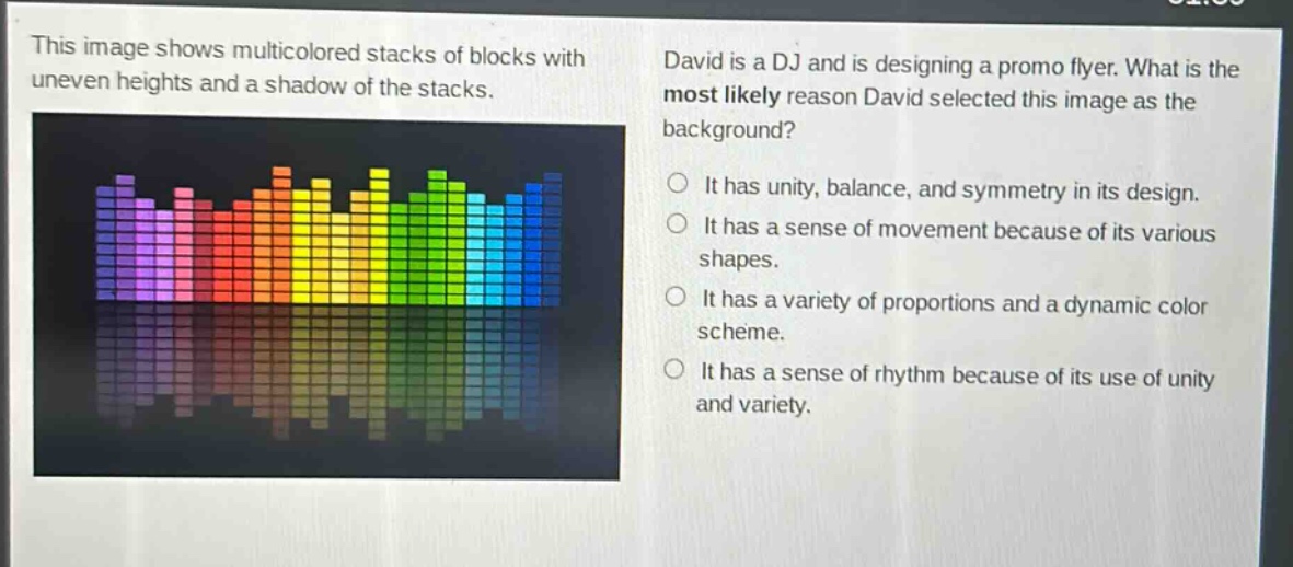 this image shows multicolored stacks of blocks with uneven heights and a shadow of the stacks. david is a dj and is designing a promo flyer. what is the most likely reason david selected this image as the background? it has unity, balance, and symmetry in its design. it has a sense of movement because of its various shapes. it has a variety of proportions and a dynamic color scheme. it has a sense of rhythm because of its use of unity and variety.