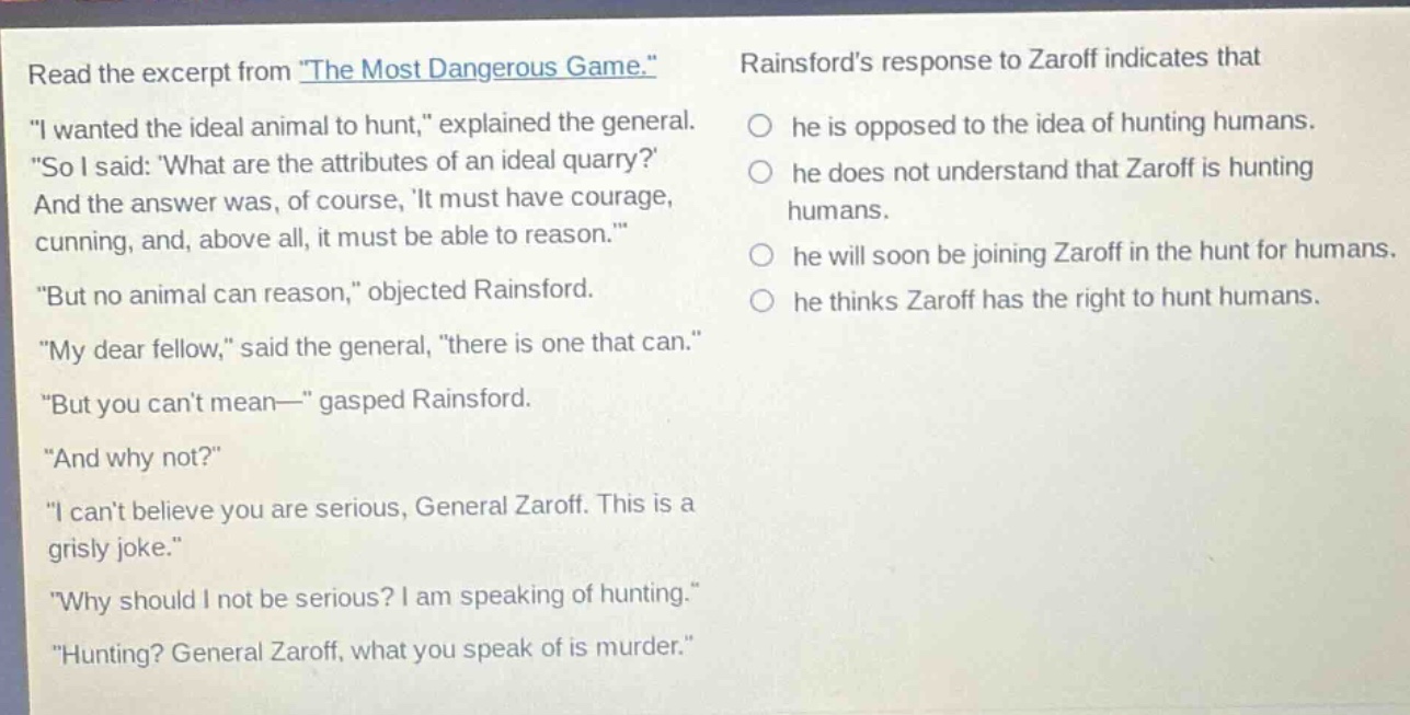 read the excerpt from \the most dangerous game.\ \i wanted the ideal animal to hunt,\ explained the general. \so i said: what are the attributes of an ideal quarry? and the answer was, of course, it must have courage, cunning, and, above all, it must be able to reason.\ \but no animal can reason,\ objected rainsford. \my dear fellow,\ said the general, \there is one that can.\ \but you cant mean—\ gasped rainsford. \and why not?\ \i cant believe you are serious, general zaroff. this is a grisly joke.\ \why should i not be serious? i am speaking of hunting.\ \hunting? general zaroff, what you speak of is murder.\ rainsfords response to zaroff indicates that he is opposed to the idea of hunting humans. he does not understand that zaroff is hunting humans. he will soon be joining zaroff in the hunt for humans. he thinks zaroff has the right to hunt humans.