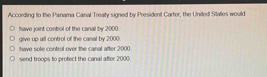 according to the panama canal treaty signed by president carter, the united states would\no have joint control of the canal by 2000.\no give up all control of the canal by 2000.\no have sole control over the canal after 2000.\no send troops to protect the canal after 2000.