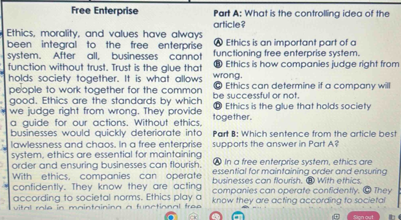 free enterprise\nethics, morality, and values have always been integral to the free enterprise system. after all, businesses cannot function without trust. trust is the glue that holds society together. it is what allows people to work together for the common good. ethics are the standards by which we judge right from wrong. they provide a guide for our actions. without ethics, businesses would quickly deteriorate into lawlessness and chaos. in a free enterprise system, ethics are essential for maintaining order and ensuring businesses can flourish. with ethics, companies can operate confidently. they know they are acting according to societal norms. ethics play a vital role in maintaining a functional free\npart a: what is the controlling idea of the article?\na ethics is an important part of a functioning free enterprise system.\nb ethics is how companies judge right from wrong.\nc ethics can determine if a company will be successful or not.\nd ethics is the glue that holds society together.\npart b: which sentence from the article best supports the answer in part a?\na in a free enterprise system, ethics are essential for maintaining order and ensuring businesses can flourish. b with ethics, companies can operate confidently. c they know they are acting according to societal