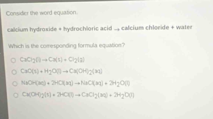 consider the word equation. calcium hydroxide + hydrochloric acid → calcium chloride + water which is the corresponding formula equation? o cacl2(l)→ca(s)+cl2(g) o cao(s)+h2o(l)→ca(oh)2(aq) o naoh(aq)+2hcl(aq)→nacl(aq)+2h2o(l) o ca(oh)2(s)+2hcl(l)→cacl2(aq)+2h2o(l)