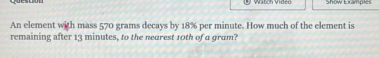 an element with mass 570 grams decays by 18% per minute. how much of the element is remaining after 13 minutes, to the nearest 10th of a gram?