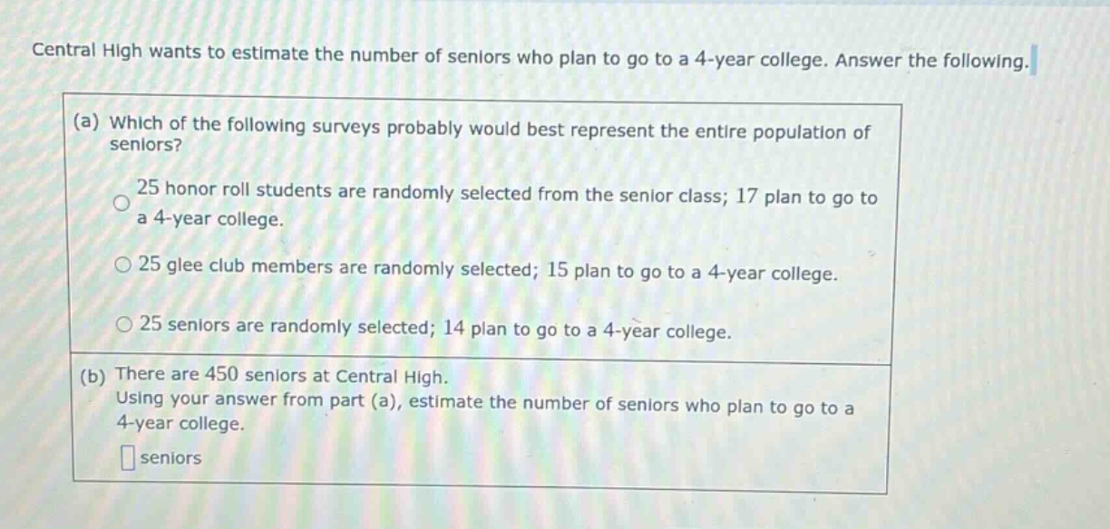 central high wants to estimate the number of seniors who plan to go to a 4 - year college. answer the following. (a) which of the following surveys probably would best represent the entire population of seniors? 25 honor roll students are randomly selected from the senior class; 17 plan to go to a 4 - year college. 25 glee club members are randomly selected; 15 plan to go to a 4 - year college. 25 seniors are randomly selected; 14 plan to go to a 4 - year college. (b) there are 450 seniors at central high. using your answer from part (a), estimate the number of seniors who plan to go to a 4 - year college. seniors