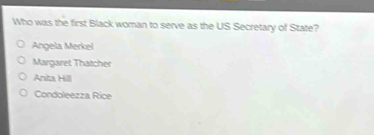 who was the first black woman to serve as the us secretary of state?\no angela merkel\no margaret thatcher\no anita hill\no condoleezza rice