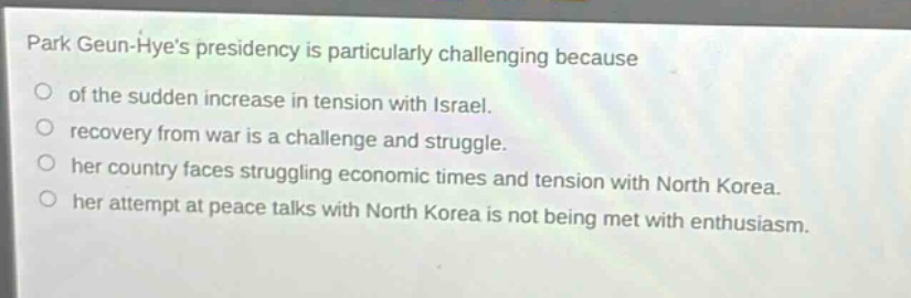 park geun - hyes presidency is particularly challenging because\nof the sudden increase in tension with israel.\nrecovery from war is a challenge and struggle.\nher country faces struggling economic times and tension with north korea.\nher attempt at peace talks with north korea is not being met with enthusiasm.