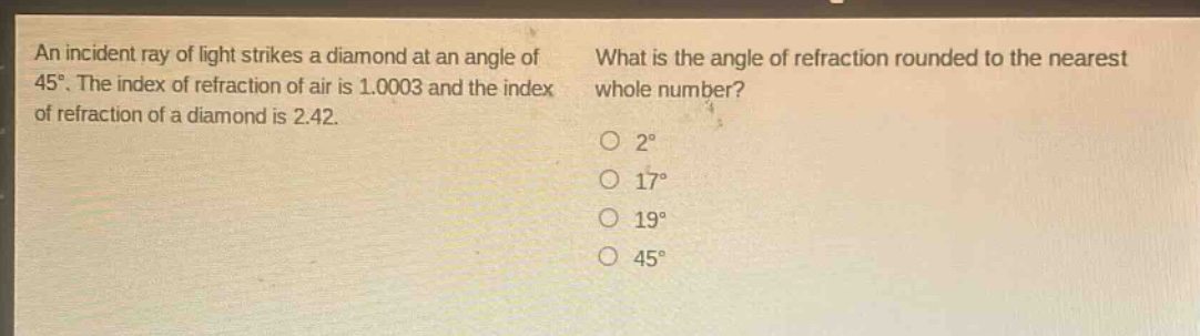an incident ray of light strikes a diamond at an angle of 45°. the index of refraction of air is 1.0003 and the index of refraction of a diamond is 2.42. what is the angle of refraction rounded to the nearest whole number? 2° 17° 19° 45°