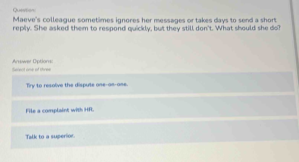 question: maeves colleague sometimes ignores her messages or takes days to send a short reply. she asked them to respond quickly, but they still dont. what should she do? answer options: select one of three try to resolve the dispute one - on - one. file a complaint with hr. talk to a superior.