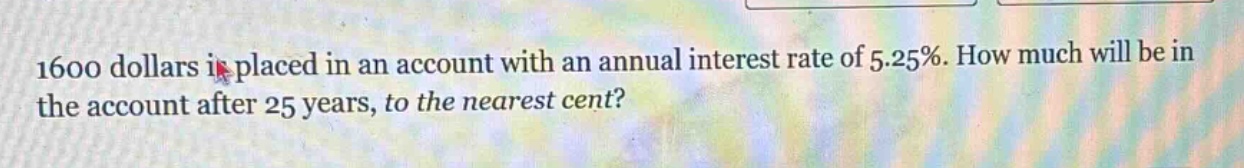 1600 dollars is placed in an account with an annual interest rate of 5.25%. how much will be in the account after 25 years, to the nearest cent?