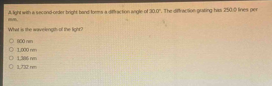 a light with a second - order bright band forms a diffraction angle of 30.0°. the diffraction grating has 250.0 lines per mm. what is the wavelength of the light? 800 nm 1,000 nm 1,386 nm 1,732 nm