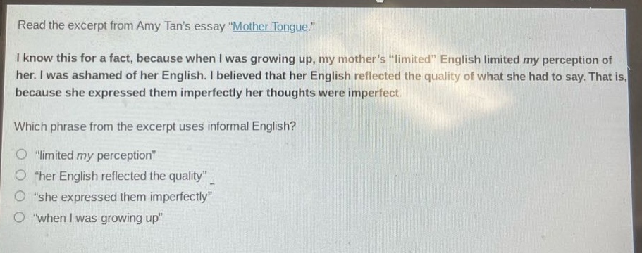 read the excerpt from amy tans essay \mother tongue.\ i know this for a fact, because when i was growing up, my mothers \limited\ english limited my perception of her. i was ashamed of her english. i believed that her english reflected the quality of what she had to say. that is, because she expressed them imperfectly her thoughts were imperfect. which phrase from the excerpt uses informal english? \limited my perception\ \her english reflected the quality\ \she expressed them imperfectly\ \when i was growing up\