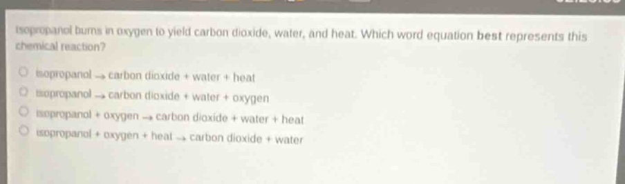isopropanol burns in oxygen to yield carbon dioxide, water, and heat. which word equation best represents this chemical reaction?\no isopropanol → carbon dioxide + water + heat\no isopropanol → carbon dioxide + water + oxygen\no isopropanol + oxygen → carbon dioxide + water + heat\no isopropanol + oxygen + heat → carbon dioxide + water