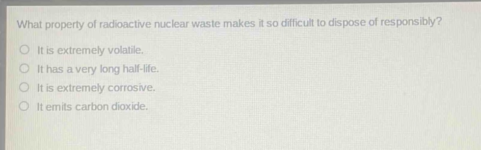 what property of radioactive nuclear waste makes it so difficult to dispose of responsibly? it is extremely volatile. it has a very long half - life. it is extremely corrosive. it emits carbon dioxide.