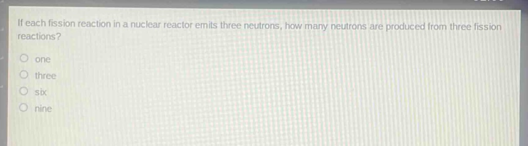 if each fission reaction in a nuclear reactor emits three neutrons, how many neutrons are produced from three fission reactions?\none\nthree\nsix\nnine