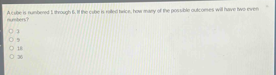 a cube is numbered 1 through 6. if the cube is rolled twice, how many of the possible outcomes will have two even numbers?\n3\n9\n18\n36
