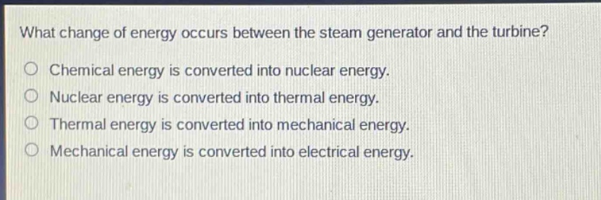 what change of energy occurs between the steam generator and the turbine?\no chemical energy is converted into nuclear energy.\no nuclear energy is converted into thermal energy.\no thermal energy is converted into mechanical energy.\no mechanical energy is converted into electrical energy.
