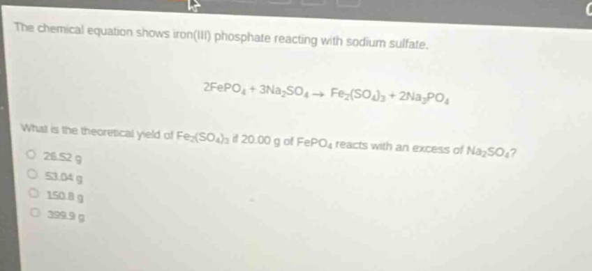 the chemical equation shows iron(iii) phosphate reacting with sodium sulfate. 2fepo4 + 3na2so4 → fe2(so4)3 + 2na3po4 what is the theoretical yield of fe2(so4)3 if 20.00 g of fepo4 reacts with an excess of na2so4? 26.52 g 53.04 g 150.8 g 399.9 g