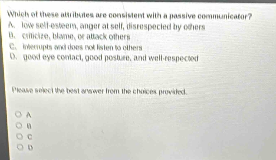 which of these attributes are consistent with a passive communicator? a. low self - esteem, anger at self, disrespected by others b. criticize, blame, or attack others c. interrupts and does not listen to others d. good eye contact, good posture, and well - respected please select the best answer from the choices provided. o a o b o c o d