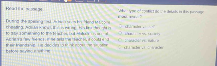 read the passage. during the spelling test, adrian sees his friend malcolm cheating. adrian knows this is wrong. his first thought is to say something to the teacher, but malcolm is one of adrians few friends. if he tells the teacher, it could end their friendship. he decides to think about the situation before saying anything. what type of conflict do the details in this passage most reveal? character vs. self character vs. society character vs. nature character vs. character