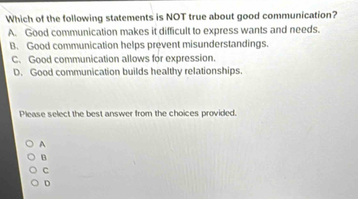 which of the following statements is not true about good communication? a. good communication makes it difficult to express wants and needs. b. good communication helps prevent misunderstandings. c. good communication allows for expression. d. good communication builds healthy relationships. please select the best answer from the choices provided. o a o b o c o d