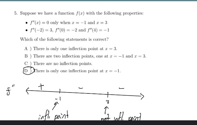 5. suppose we have a function f(x) with the following properties: • f(x)=0 only when x = -1 and x = 3 • f(-2)=3, f(0)= -2 and f(4)= -1 which of the following statements is correct? a ) there is only one inflection point at x = 3. b ) there are two inflection points, one at x = -1 and x = 3. c ) there are no inflection points. d ) there is only one inflection point at x = -1.