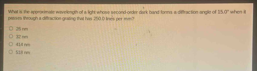 what is the approximate wavelength of a light whose second - order dark band forms a diffraction angle of 15.0° when it passes through a diffraction grating that has 250.0 lines per mm?\n26 nm\n32 nm\n414 nm\n518 nm