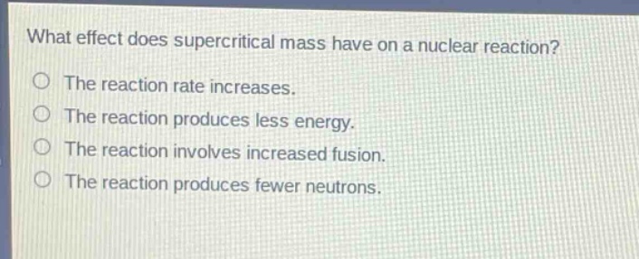 what effect does supercritical mass have on a nuclear reaction? the reaction rate increases. the reaction produces less energy. the reaction involves increased fusion. the reaction produces fewer neutrons.