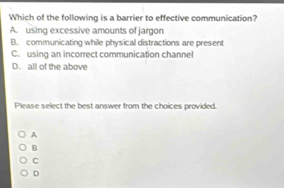which of the following is a barrier to effective communication? a. using excessive amounts of jargon b. communicating while physical distractions are present c. using an incorrect communication channel d. all of the above please select the best answer from the choices provided. o a o b o c o d