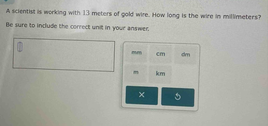 a scientist is working with 13 meters of gold wire. how long is the wire in millimeters? be sure to include the correct unit in your answer.