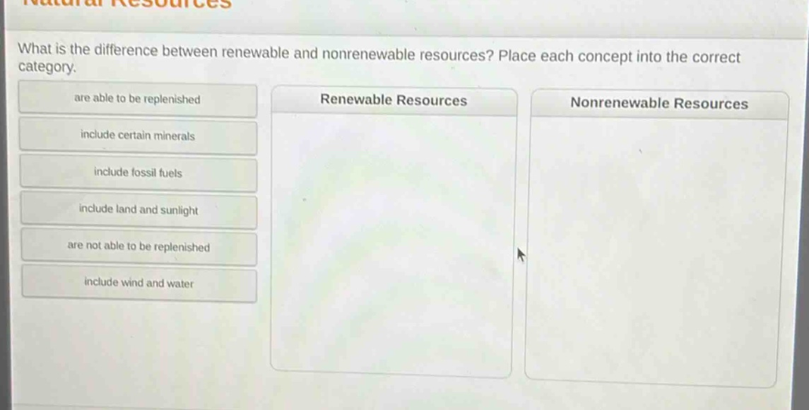what is the difference between renewable and nonrenewable resources? place each concept into the correct category. are able to be replenished include certain minerals include fossil fuels include land and sunlight are not able to be replenished include wind and water renewable resources nonrenewable resources