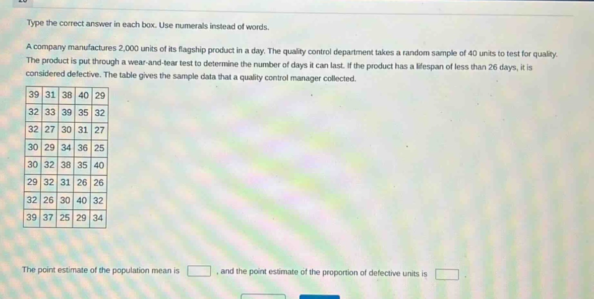 type the correct answer in each box. use numerals instead of words. a company manufactures 2,000 units of its flagship product in a day. the quality control department takes a random sample of 40 units to test for quality. the product is put through a wear - and - tear test to determine the number of days it can last. if the product has a lifespan of less than 26 days, it is considered defective. the table gives the sample data that a quality control manager collected. 39 31 38 40 29 32 33 39 35 32 32 27 30 31 27 30 29 34 36 25 30 32 38 35 40 29 32 31 26 26 32 26 30 40 32 39 37 25 29 34 the point estimate of the population mean is , and the point estimate of the proportion of defective units is