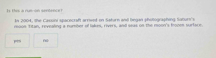 is this a run - on sentence? in 2004, the cassini spacecraft arrived on saturn and began photographing saturns moon titan, revealing a number of lakes, rivers, and seas on the moons frozen surface. yes no