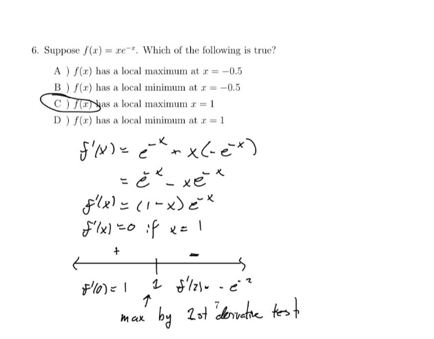 6. suppose f(x)=xe^(-x). which of the following is true? a ) f(x) has a local maximum at x = -0.5 b ) f(x) has a local minimum at x = -0.5 c ) f(x) has a local maximum x = 1 d ) f(x) has a local minimum at x = 1 f(x)=e^(-x)+x(-e^(-x)) =e^(-x)-xe^(-x) f(x)=(1 - x)e^(-x) f(x)=0 if x = 1 + - f(0)=1 f(2)=-e^(-2) max by 2nd derivative test