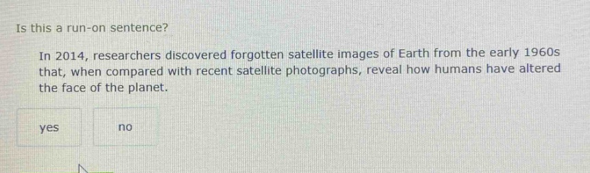 is this a run - on sentence? in 2014, researchers discovered forgotten satellite images of earth from the early 1960s that, when compared with recent satellite photographs, reveal how humans have altered the face of the planet. yes no