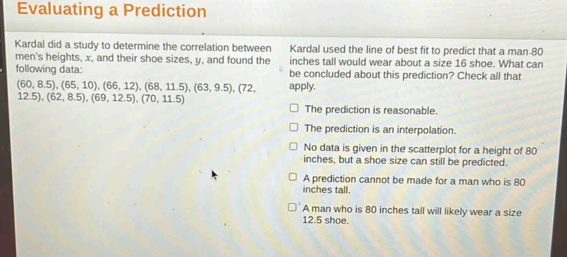 evaluating a prediction kardal did a study to determine the correlation between mens heights, x, and their shoe sizes, y, and found the following data: (60, 8.5), (65, 10), (66, 12), (68, 11.5), (63, 9.5), (72, 12.5), (62, 8.5), (69, 12.5), (70, 11.5) kardal used the line of best fit to predict that a man 80 inches tall would wear about a size 16 shoe. what can be concluded about this prediction? check all that apply. the prediction is reasonable. the prediction is an interpolation. no data is given in the scatterplot for a height of 80 inches, but a shoe size can still be predicted. a prediction cannot be made for a man who is 80 inches tall. a man who is 80 inches tall will likely wear a size 12.5 shoe.