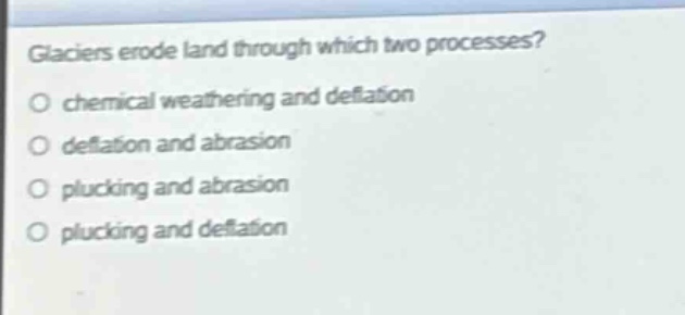 glaciers erode land through which two processes?\no chemical weathering and deflation\no deflation and abrasion\no plucking and abrasion\no plucking and deflation