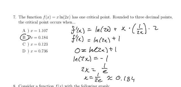 7. the function f(x)=xln(2x) has one critical point. rounded to three decimal points, the critical point occurs when... a ) x = 1.107 b ) x = 0.184 c ) x = 0.123 d ) x = 0.736 f(x)=ln(2x)+x·(1/2x)·2 f(x)=ln(2x)+1 0 = ln(2x)+1 ln(2x)= - 1 2x = 1/e x = 1/2e ≈ 0.184 8. consider a function f(x) with the following graph: