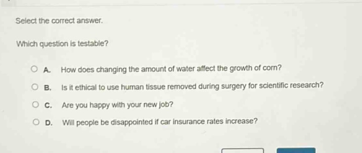 select the correct answer. which question is testable? a. how does changing the amount of water affect the growth of corn? b. is it ethical to use human tissue removed during surgery for scientific research? c. are you happy with your new job? d. will people be disappointed if car insurance rates increase?