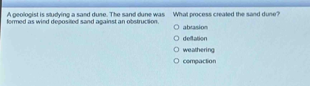 a geologist is studying a sand dune. the sand dune was formed as wind deposited sand against an obstruction. what process created the sand dune? abrasion deflation weathering compaction