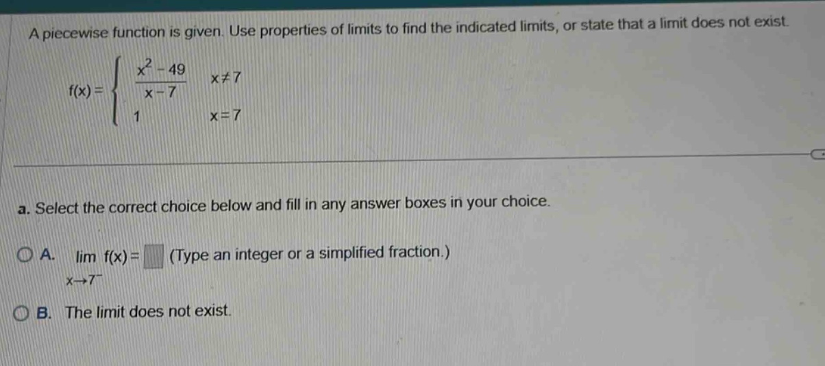 a piecewise function is given. use properties of limits to find the indicated limits, or state that a limit does not exist. f(x) = { (x² - 49)/(x - 7) x≠7; 1 x = 7. a. select the correct choice below and fill in any answer boxes in your choice. a. lim f(x) = (type an integer or a simplified fraction.) x→7⁻ b. the limit does not exist.