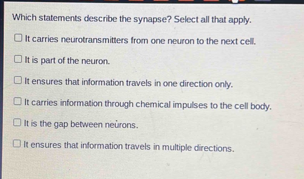 which statements describe the synapse? select all that apply. it carries neurotransmitters from one neuron to the next cell. it is part of the neuron. it ensures that information travels in one direction only. it carries information through chemical impulses to the cell body. it is the gap between neurons. it ensures that information travels in multiple directions.