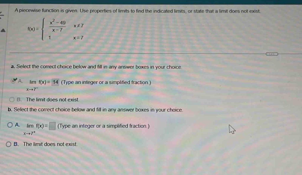 a piecewise function is given. use properties of limits to find the indicated limits, or state that a limit does not exist. f(x) = { (x^2 - 49)/(x - 7) x≠7; 1 x = 7. a. select the correct choice below and fill in any answer boxes in your choice. a. lim f(x) = 14 (type an integer or a simplified fraction.) x→7− b. the limit does not exist. b. select the correct choice below and fill in any answer boxes in your choice. a. lim f(x) = (type an integer or a simplified fraction.) x→7+ b. the limit does not exist.