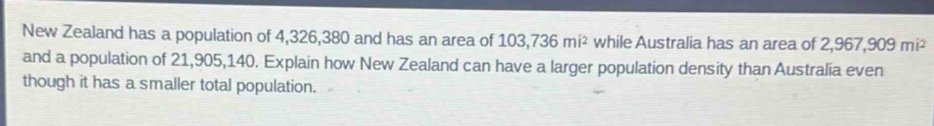 new zealand has a population of 4,326,380 and has an area of 103,736 mi² while australia has an area of 2,967,909 mi² and a population of 21,905,140. explain how new zealand can have a larger population density than australia even though it has a smaller total population.