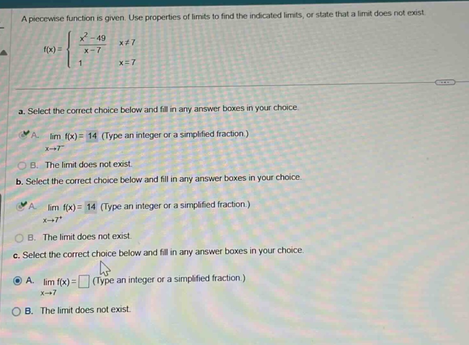 a piecewise function is given. use properties of limits to find the indicated limits, or state that a limit does not exist. f(x) = { (x² - 49)/(x - 7) x≠7; 1 x = 7. a. select the correct choice below and fill in any answer boxes in your choice. a. lim f(x) = 14 (type an integer or a simplified fraction.) x→7⁻ b. the limit does not exist. b. select the correct choice below and fill in any answer boxes in your choice. a. lim f(x) = 14 (type an integer or a simplified fraction.) x→7⁺ b. the limit does not exist. c. select the correct choice below and fill in any answer boxes in your choice. a. lim f(x) = □ (type an integer or a simplified fraction.) x→7 b. the limit does not exist.
