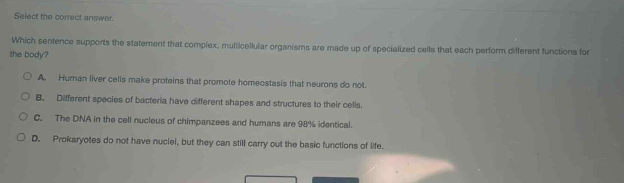 select the correct answer. which sentence supports the statement that complex, multicellular organisms are made up of specialized cells that each perform different functions for the body? a. human liver cells make proteins that promote homeostasis that neurons do not. b. different species of bacteria have different shapes and structures to their cells. c. the dna in the cell nucleus of chimpanzees and humans are 98% identical. d. prokaryotes do not have nuclei, but they can still carry out the basic functions of life.