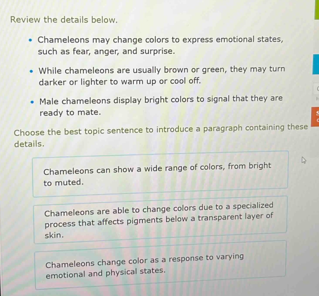 review the details below.\n- chameleons may change colors to express emotional states, such as fear, anger, and surprise.\n- while chameleons are usually brown or green, they may turn darker or lighter to warm up or cool off.\n- male chameleons display bright colors to signal that they are ready to mate.\nchoose the best topic sentence to introduce a paragraph containing these details.\nchameleons can show a wide range of colors, from bright to muted.\nchameleons are able to change colors due to a specialized process that affects pigments below a transparent layer of skin.\nchameleons change color as a response to varying emotional and physical states.