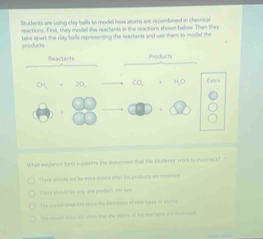 students are using clay balls to model how atoms are recombined in chemical reactions. first, they model the reactants in the reactions shown below. then they take apart the clay balls representing the reactants and use them to model the products. reactants products ch₄ + 2o₂ → co₂ + h₂o extra what evidence best supports the statement that the students work is incorrect? there should not be extra atoms after the products are modeled. there should be only one product, not two. the model does not show the formation of new types of atoms. the model does not show that the atoms of the reactants are destroyed.