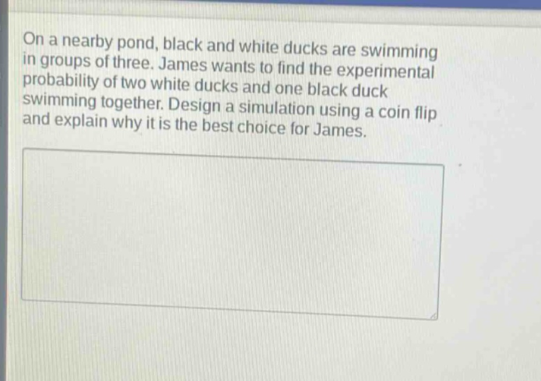 on a nearby pond, black and white ducks are swimming in groups of three. james wants to find the experimental probability of two white ducks and one black duck swimming together. design a simulation using a coin flip and explain why it is the best choice for james.