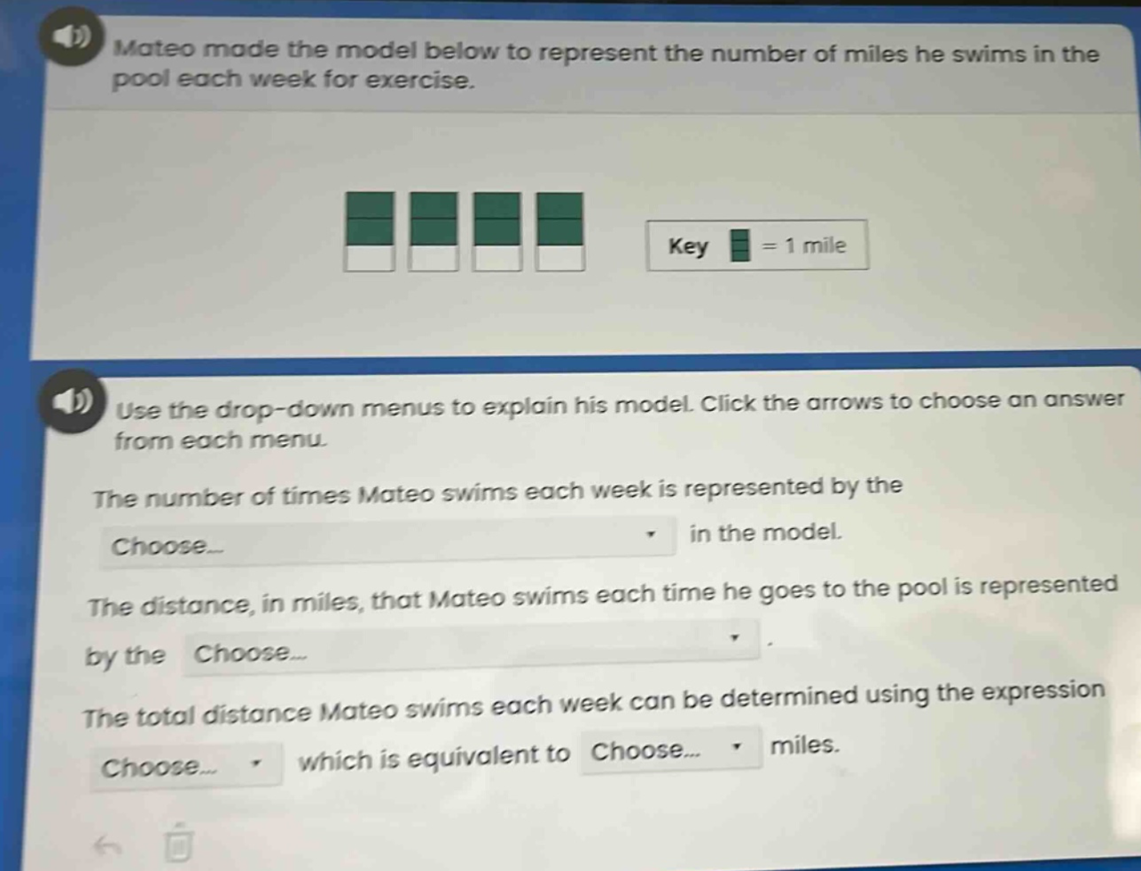 mateo made the model below to represent the number of miles he swims in the pool each week for exercise. use the drop - down menus to explain his model. click the arrows to choose an answer from each menu. the number of times mateo swims each week is represented by the choose... in the model. the distance, in miles, that mateo swims each time he goes to the pool is represented by the choose... the total distance mateo swims each week can be determined using the expression choose... which is equivalent to choose... miles.